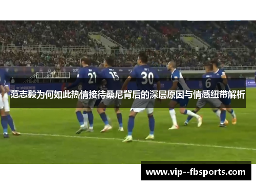 范志毅为何如此热情接待桑尼背后的深层原因与情感纽带解析 范志毅为何如此热情接待桑尼背后的深层原因与情感纽带解析