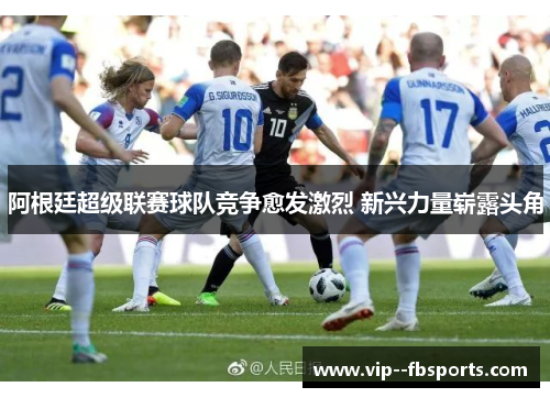 阿根廷超级联赛球队竞争愈发激烈 新兴力量崭露头角 阿根廷超级联赛球队竞争愈发激烈 新兴力量崭露头角